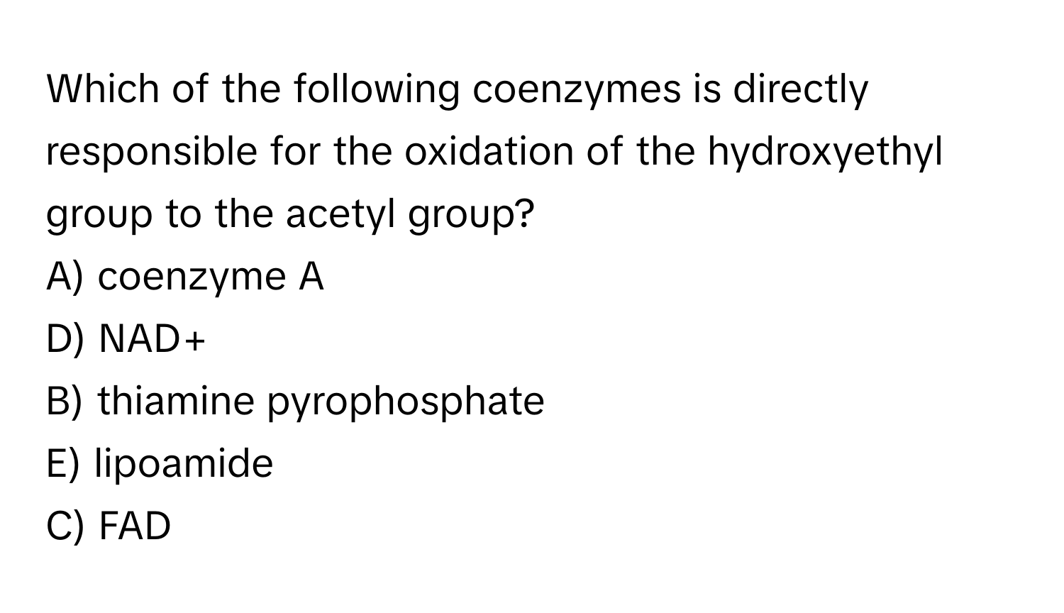 Which of the following coenzymes is directly responsible for the oxidation of the hydroxyethyl group to the acetyl group?

A) coenzyme A 
D) NAD+ 
B) thiamine pyrophosphate 
E) lipoamide 
C) FAD