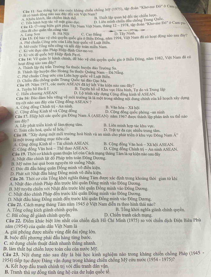 Sau thắng lợi của cuộc kháng chiến chống Mỹ (1975), tập đoàn “Khơ-me D6'' ở Cam-p
đã có hành động nào sau đây đổi với Việt Nam?
A. Khiêu khích, lần chiếm lãnh thổ B. Thiết lập quan hệ đối tác chiến lược.
C. Tiền hành hợp tác về mặt giáo dục. D. Liên minh chiến đấu chống Trung Quốc.
Câu 12: Ở vùng biên giới phía Tây Nam Việt Nam, tháng 12 - 1978, tập đoàn “Khơ-me DO'' ở Cam-pu-
chia đã cho quân tần công vào
A. Lạng Sơn B. Hà Nội C. Cao Bằng D. Tây Ninh.
Cầu 13: Để bảo vệ chủ quyền quốc gia ở Biển Đông, năm 1994, Việt Nam đã có hoạt động nào sau đây?
A. Phê chuẩn Công ước của Liên hợp quốc về Luật Biển.
B. Mở cuộc Tổng tiên công và nổi dậy toàn miền Nam.
C. Kí với thực dân Pháp Hiệp định Giơ-ne-vợ.
D. Kí với đế quốc Mỹ Hiệp định Pa-ri.
Cầu 14: Về quản lý hành chính, để bảo vệ chủ quyền quốc gia ở Biển Đông, năm 1982, Việt Nam đã có
hoạt động nào sau đây?
A. Thành lập thị trấn Trường Sa thuộc huyện đảo Trường Sa.
B. Thành lập huyện đảo Hoàng Sa thuộc Quảng Nam - Đà Nẵng.
C. Phê chuẩn Công ước của Liên hợp quốc về Luật Biển.
D. Chiến đầu chống quân Trung Quốc tại đảo Gạc Ma.
Câu 15: Năm 1971, các nước ASEAN đã ký kết Văn kiện nào sau đây?
A. Tuyên bố Ba-li I B. Tuyên bố về Khu vực Hòa bình, Tự do và Trung lập
C. Hiển chương ASEAN D. Lộ trình xây dựng Cộng đồng kinh tế ASEAN.
Câu 16: Bảo đảm bền vững về môi trường là là một trong những nội dung chính của kế hoạch xây dựng
tru cột nào sau đây của Cộng đồng ASEAN ?
A. Cộng đồng Chính trị - An ninh. B. Văn hóa - Xã hội
C. Cộng đồng Kinh tế và Cộng đồng D. Cộng đồng quốc phòng -an ninh
Câu 17. Hiệp hội các quốc gia Đông Nam Á (ASEAN) năm 1967 được thành lập phản ánh xu thế nào
sau đây? B. Liên minh hợp tác khu vực.
A. Lấy phát triển kinh tế làm trọng tâm.
C. Toàn cầu hoá, quốc tế hóa. D. Trật tự đa cực nhiều trung tâm.
Câu 18. “Xây dựng một môi trường hoà bình và an ninh cho phát triển ở khu vực Đông Nam Á”
là một trong những mục tiêu của
A. Cộng đồng Kinh tế - Tài chính ASEAN. B. Cộng đồng Văn hoá - Xã hội ASEAN.
C. Cộng đồng Văn hoá - Thể thao ASEAN. D. Cộng đồng Chính trị - An ninh ASEAN.
Câu 19. Thời cơ khách quan thuận lợi của Cách mạng tháng Tám là sự kiện nào sau đây
A. Nhật đảo chính lật đổ Pháp trên toàn Đông Dương.
B. Mỹ ném hai quả bom nguyên tử xuống Nhật.
C. Đức đã đầu hàng quân Đồng minh vô điều kiện.
D. Phát xít Nhật đầu hàng Đồng minh vô điều kiện.
Câu 20. Thời cơ của Tổng khởi nghĩa tháng Tám được xác định trong khoảng thời gian từ khi
A. Nhật đảo chính Pháp đến trước khi quân Đồng minh vào Đông Dương.
B. Mỹ tuyên chiến với Nhật đến trước khi quân Đồng minh vào Đông Dương.
C. Nhật đảo chính Pháp đến trước khi quân Đồng minh vào Đông Dương.
D. Nhật đầu hàng Đồng minh đến trước khi quân Đồng minh vào Đông Dương.
Câu 21. Cách mạng tháng Tám năm 1945 ở Việt Nam diễn ra theo hình thái nào?
A. Tổng công kích giành chính quyền. B. Tổng khởi nghĩa giành chính quyền.
C. Bãi công để giành chính quyền. D. Chiến tranh cách mạng.
Câu 22. Điểm khác biệt lớn nhất của chiến dịch Hồ Chí Minh (1975) so với chiến dịch Điện Biên Phủ
năm (1954) của quân dân Việt Nam là
A. giải phóng được nhiều vùng đất đai rộng lớn.
B. buộc đối phương phải đầu hàng từng bước.
C. sử dụng chiến thuật đánh nhanh thắng nhanh.
D. làm thất bại chiến lược toàn cầu của nước Mỹ.
Câu 23. Nội dung nào sau đây là bài học kỉnh nghiệm nào trong kháng chiến chống Pháp (1945 -
1954) tiếp tục được Đảng vận dụng trong kháng chiến chống Mỹ cứu nước (1954 - 1975)?
A. Kết hợp đấu tranh chính trị với đấu tranh dân vận.
B. Tranh thủ sự đồng tình ủng hộ của dư luận quốc tế.