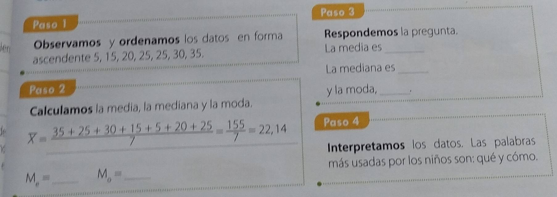 Paso 3 
Paso 1 
iên Observamos y ordenamos los datos en forma 
Respondemos la pregunta. 
ascendente 5, 15, 20, 25, 25, 30, 35. 
La media es_ 
La mediana es_ 
Paso 2 y la moda,_ 
Calculamos la media, la mediana y la moda.
overline x= (35+25+30+15+5+20+25)/7 = 155/7 =22,14
Paso 4 
Interpretamos los datos. Las palabras 
más usadas por los niños son: qué y cómo.
M_e= _
M_o= _