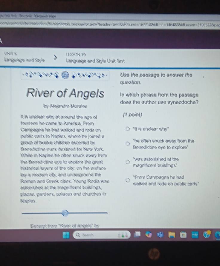 Dde Crit Jest '' Personal - Microsoft Edge
com contentchrome.online/lessonViewer_responsive.aspx?header=true&idCourse=167710&idUnit=146482&idLesson=3406622&pag
UNA 6 LESSON 10
Language and Style Language and Style Unit Test
Use the passage to answer the
question.
River of Angels In which phrase from the passage
does the author use synecdoche?
by Alejandro Morales
It is unclear why at around the age of (1 point)
fourteen he came to America. From
Campagna he had walked and rode on "It is unclear why"
public carts to Naples, where he joined a
group of twelve children escorted by "he often snuck away from the
Benedictine nuns destined for New York. Benedictine eye to explore"
While in Naples he often snuck away from "was astonished at the
the Benedictine eye to explore the great 
historical layers of the city: on the surface magnificent buildings"
lay a modern cifty, and underground the *From Campagna he had
Roman and Greek cities. Young Rodia was
astonished at the magnificent buildings, walked and rode on public carts"
plazas, gardens, palaces and churches in
Naples.
Excerpt from "River of Angels" by
Search