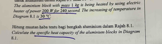 utk alummum Galam Kajan 87 
The aluminium block with mass 1kg is being heated by using electric 
heater of power 200 W for 240 second. The increasing of temperature in 
Diagram 8.1 is 30°C. 
Hitung muatan haba tentu bagi bongkah aluminium dalam Rajah 8.1. 
Calculate the specific heat capacity of the aluminium blocks in Diagram 
8.1.