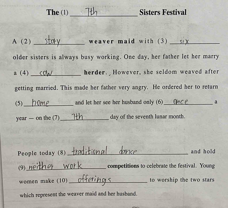 The (1)_ Sisters Festival 
A ( 2 ) _weaver maid with (3)_ 
older sisters is always busy working. One day, her father let her marry 
a (4) _herder. However, she seldom weaved after 
getting married. This made her father very angry. He ordered her to return 
(5) _and let her see her husband only (6)_ a 
year — on the (7)_ day of the seventh lunar month. 
People today (8) _and hold 
(9) _competitions to celebrate the festival. Young 
women make (10) _to worship the two stars 
which represent the weaver maid and her husband.