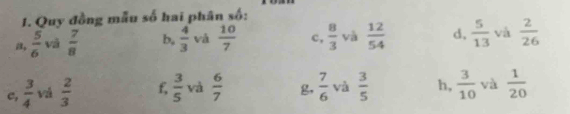 Quy đồng mẫu số hai phân số: 
a,  5/6  và  7/8 
b,  4/3  và  10/7   8/3  yà  12/54  d.  5/13  và  2/26 
c, 
c,  3/4  v  2/3 
f,  3/5  và  6/7   7/6  và  3/5  h,  3/10  và  1/20 
g,