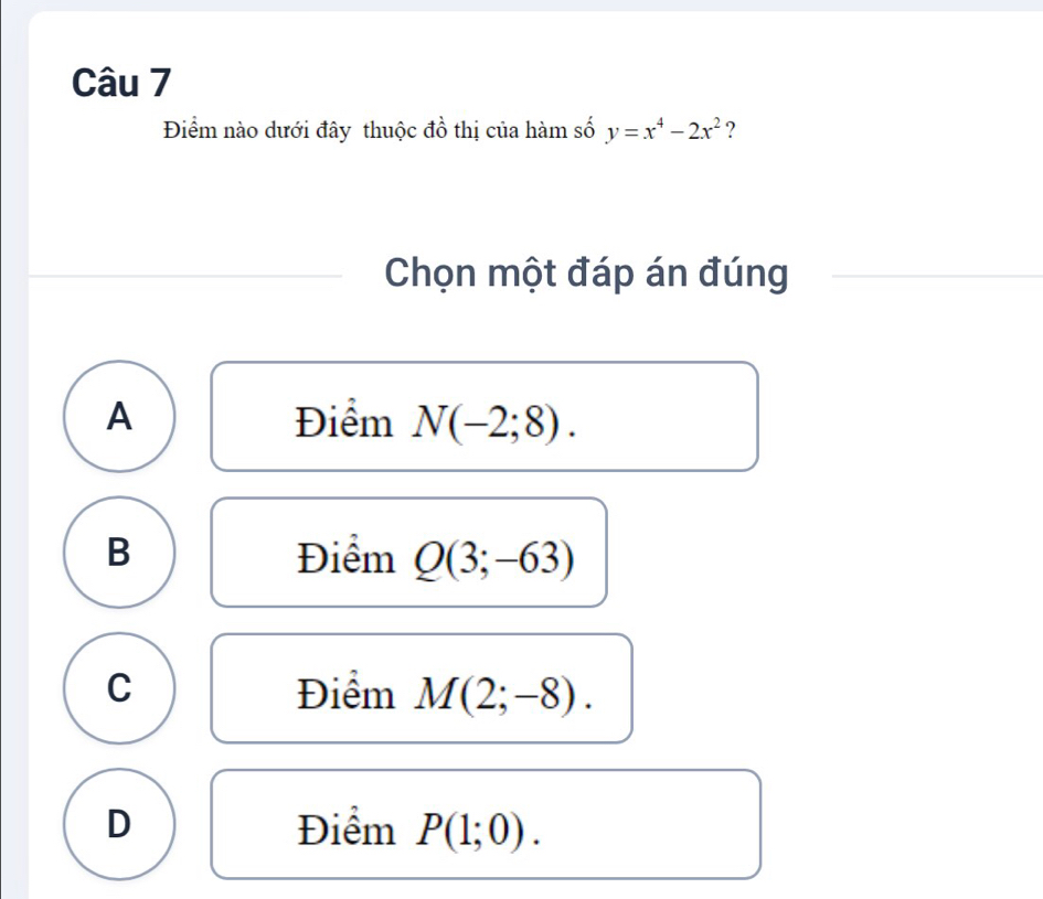 Điểm nào dưới đây thuộc đồ thị của hàm số y=x^4-2x^2 ?
Chọn một đáp án đúng
A Điểm N(-2;8).
B Điểm Q(3;-63)
C Điểm M(2;-8).
D Điểm P(1;0).