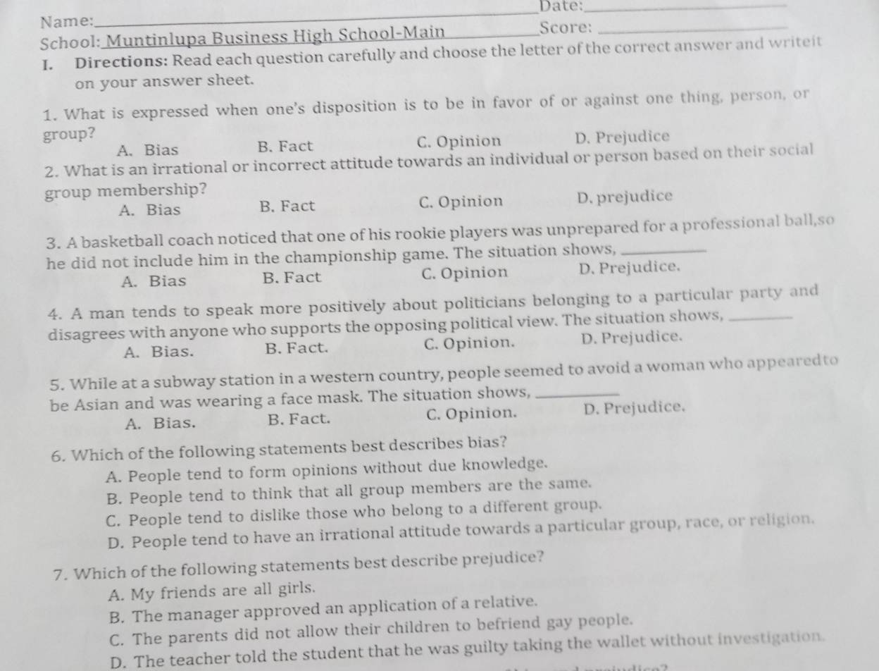 Date:_
Name: Score:_
School: Muntinlupa Business High School-Main_
I. Directions: Read each question carefully and choose the letter of the correct answer and writeit
on your answer sheet.
1. What is expressed when one's disposition is to be in favor of or against one thing, person, or
group? D. Prejudice
A. Bias B. Fact C. Opinion
2. What is an irrational or incorrect attitude towards an individual or person based on their social
group membership?
A. Bias B. Fact C. Opinion D. prejudice
3. A basketball coach noticed that one of his rookie players was unprepared for a professional ball,so
he did not include him in the championship game. The situation shows,_
A. Bias B. Fact C. Opinion D. Prejudice.
4. A man tends to speak more positively about politicians belonging to a particular party and
disagrees with anyone who supports the opposing political view. The situation shows,_
A. Bias. B. Fact. C. Opinion. D. Prejudice.
5. While at a subway station in a western country, people seemed to avoid a woman who appearedto
be Asian and was wearing a face mask. The situation shows,_
A. Bias. B. Fact. C. Opinion. D. Prejudice.
6. Which of the following statements best describes bias?
A. People tend to form opinions without due knowledge.
B. People tend to think that all group members are the same.
C. People tend to dislike those who belong to a different group.
D. People tend to have an irrational attitude towards a particular group, race, or religion.
7. Which of the following statements best describe prejudice?
A. My friends are all girls.
B. The manager approved an application of a relative.
C. The parents did not allow their children to befriend gay people.
D. The teacher told the student that he was guilty taking the wallet without investigation.