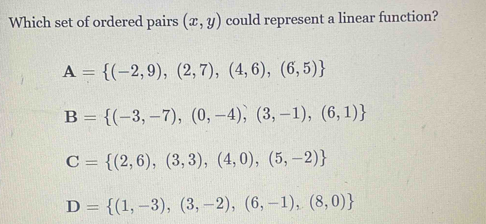 Which set of ordered pairs (x,y) could represent a linear function?
A= (-2,9),(2,7),(4,6),(6,5)
B= (-3,-7),(0,-4),(3,-1),(6,1)
C= (2,6),(3,3),(4,0),(5,-2)
D= (1,-3),(3,-2),(6,-1),(8,0)