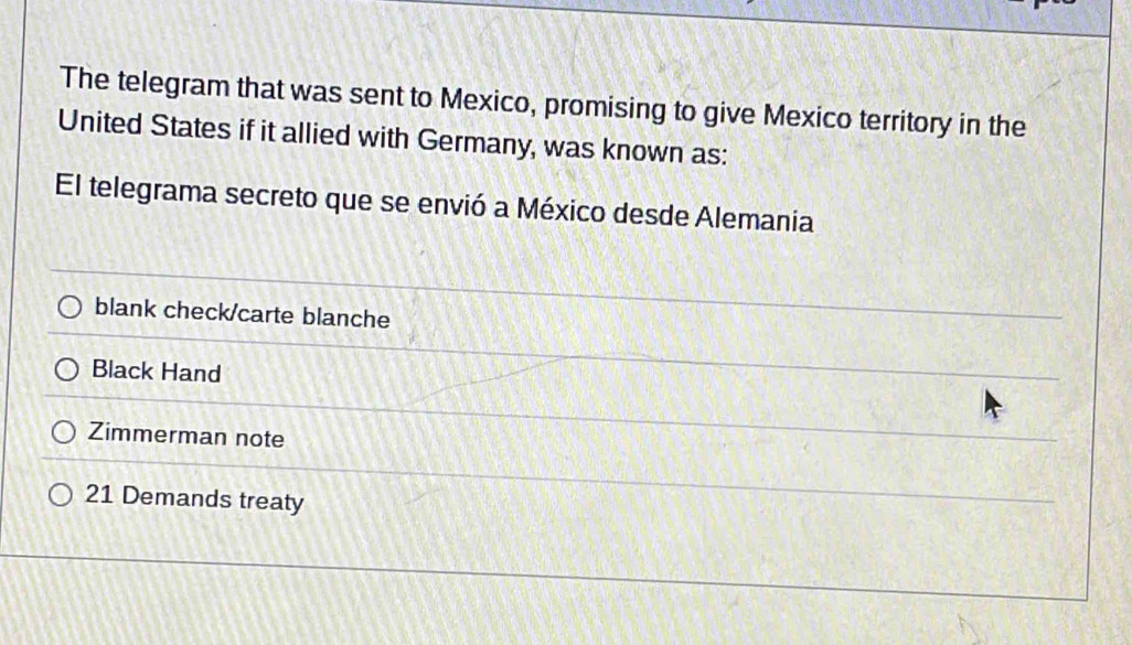 The telegram that was sent to Mexico, promising to give Mexico territory in the
United States if it allied with Germany, was known as:
El telegrama secreto que se envió a México desde Alemania
blank check/carte blanche
Black Hand
Zimmerman note
21 Demands treaty