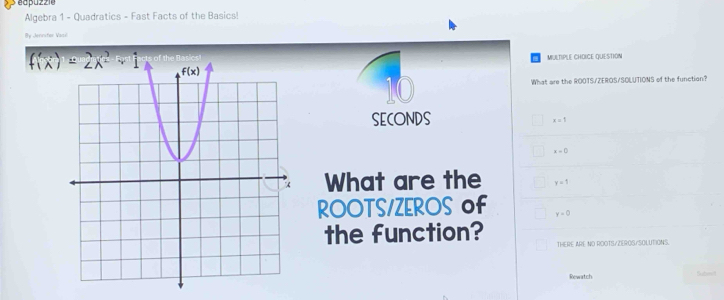 éapuzzie
Algebra 1 - Quadratics - Fast Facts of the Basics!
By Jervsfer Vasi
MULTIPLE CHOICE QUE STION
10
What are the ROOTS/ZEROS/SOLUTIONS of the function?
SECONDS
x=1
x=0
What are the y=1
ROOTS/ZEROS of y=0
the function? THERE ARE NO ROOTS/ZEROS/SOLUTIONS.
Rewatch
Subyil