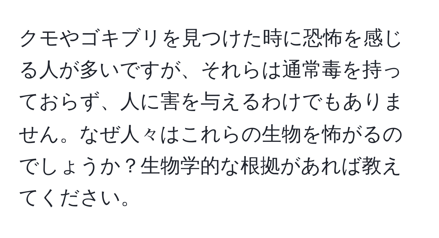 クモやゴキブリを見つけた時に恐怖を感じる人が多いですが、それらは通常毒を持っておらず、人に害を与えるわけでもありません。なぜ人々はこれらの生物を怖がるのでしょうか？生物学的な根拠があれば教えてください。