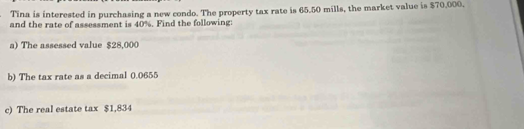 Tina is interested in purchasing a new condo. The property tax rate is 65.50 mills, the market value is $70,000, 
and the rate of assessment is 40%. Find the following: 
a) The assessed value $28,000
b) The tax rate as a decimal 0.0655
c) The real estate tax $1,834