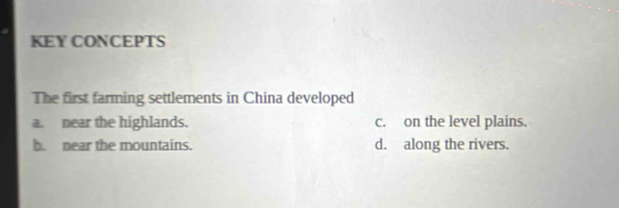 KEY CONCEPTS
The first farming settlements in China developed
a. near the highlands. c. on the level plains.
b. near the mountains. d. along the rivers.