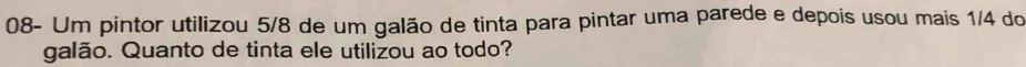 08- Um pintor utilizou 5/8 de um galão de tinta para pintar uma parede e depois usou mais 1/4 do 
galão. Quanto de tinta ele utilizou ao todo?