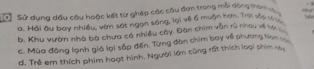 Cử Sử dụng dấu câu hoặc kết từ ghép các câu đơn trong mỗi dòng thàn da 
a. Hải âu bay nhiều, vờn sát ngọn sóng, lại về ổ muộn hơn. Trời sắp c ợ 
b. Khu vườn nhà bà chưa có nhiều cây. Đàn chim vẫn rủ nhau về hế y 
c. Mùa đông lạnh giá lại sắp đến. Từng đàn chim bay về phương Namv 
d. Trẻ em thích phim hoạt hình. Người lớn cũng rất thích loại phim ray