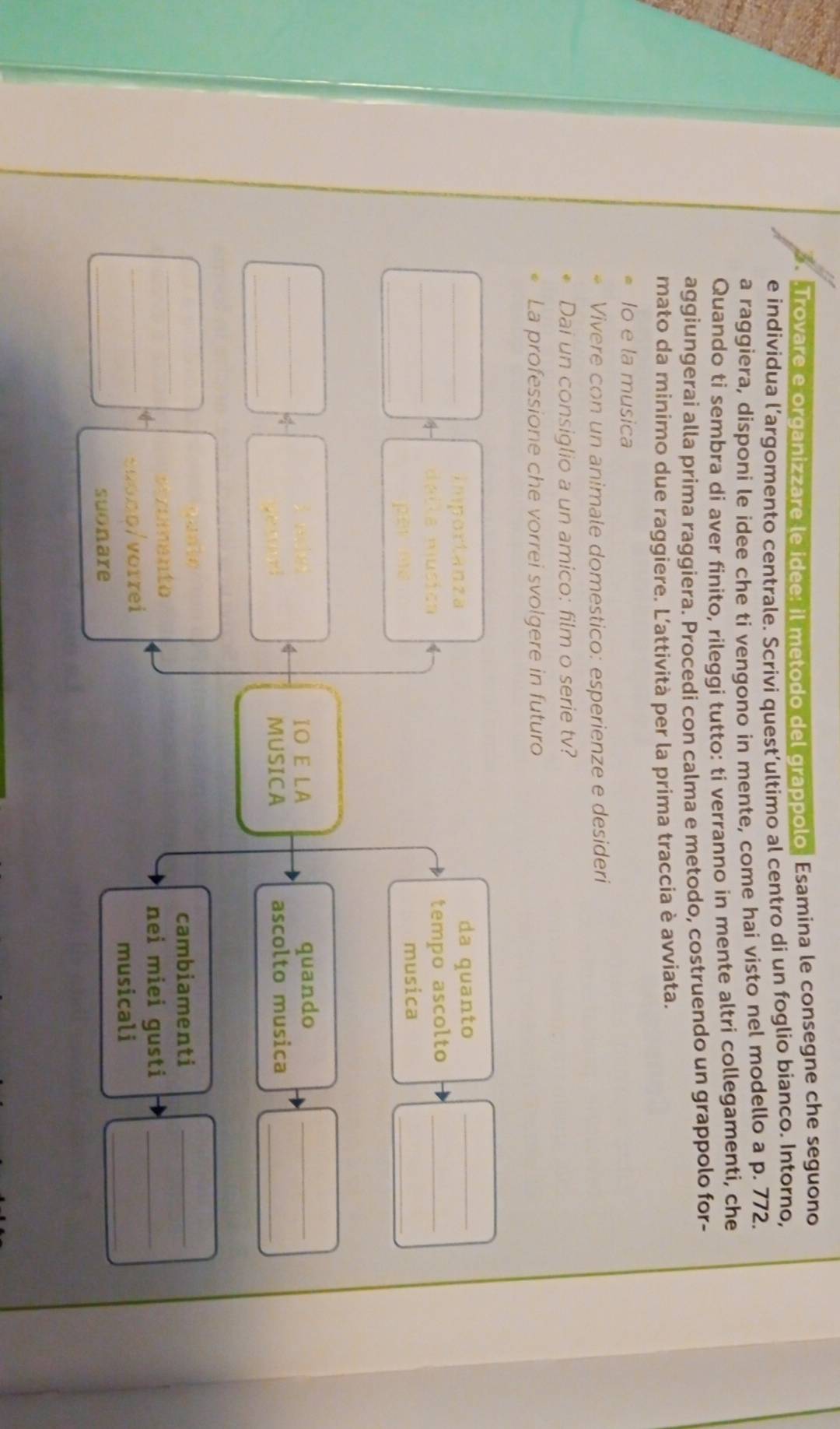 .Trovare e organizzare le idee: il metodo del grappolo. Esamina le consegne che seguono 
e individua l’argomento centrale. Scrivi quest’ultimo al centro di un foglio bianco. Intorno, 
a raggiera, disponi le idee che ti vengono in mente, come hai visto nel modello a p. 772. 
Quando ti sembra di aver finito, rileggi tutto: ti verranno in mente altri collegamenti, che 
aggiungerai alla prima raggiera. Procedi con calma e metodo, costruendo un grappolo for- 
mato da minimo due raggiere. L’attività per la prima traccia è avviata. 
Io e la musica 
Vivere con un animale domestico: esperienze e desideri 
Dai un consiglio a un amico: film o serie tv? 
La professione che vorrei svolgere in futuro 
_Importanza da quanto_ 
_dalla música tempo ascolto_ 
_ 
pèr mè 
musica 
_ 
_ 
a e IO E LA quando_ 
_ 
ma t MUSICA ascolto musica_ 
_ 
cambiamenti_ 
vezumento 
nei miei gusti_ 
_s0000/vorrei 
musicali_ 
_ 
suonare