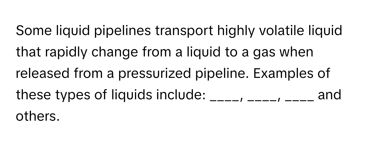 Some liquid pipelines transport highly volatile liquid that rapidly change from a liquid to a gas when released from a pressurized pipeline. Examples of these types of liquids include: ____, ____, ____ and others.