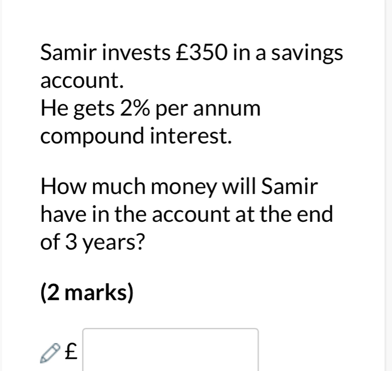 Samir invests £350 in a savings 
account. 
He gets 2% per annum 
compound interest. 
How much money will Samir 
have in the account at the end 
of 3 years? 
(2 marks)
£□