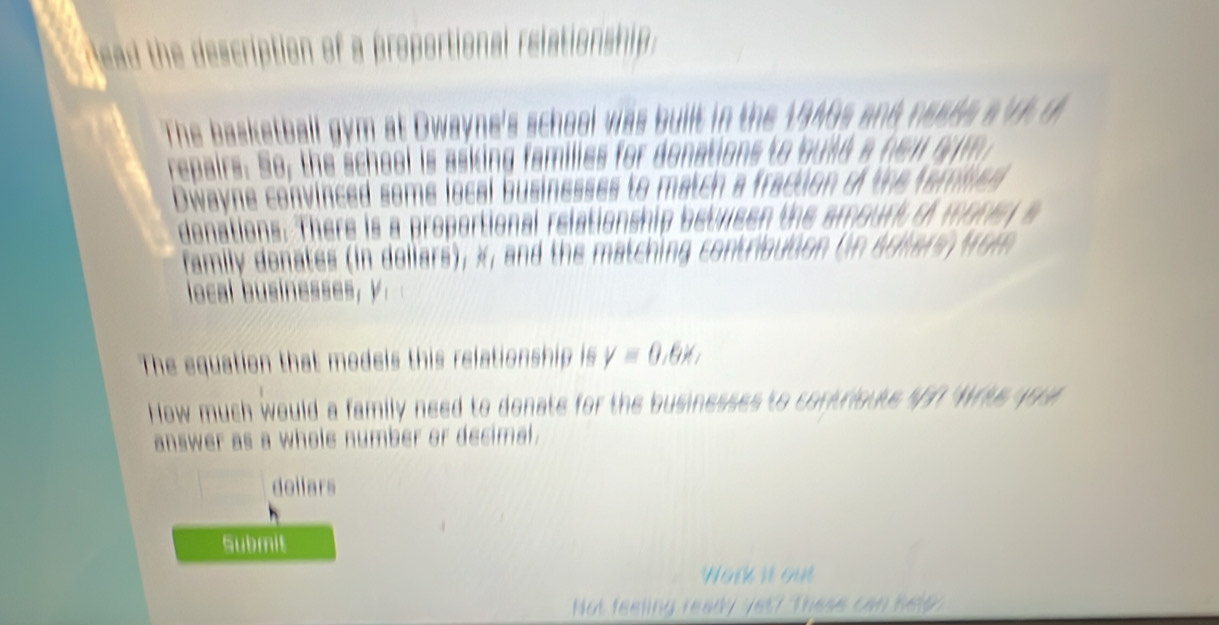 lead the description of a proportional relationship . 
The basketball gym at Dwayne's school was built in t 
repairs: So, the scheel is asking families for donations to bu l d 
Dwayne convinced some local businesses to match a fr 

denations. There is a proportional relations 

family denates (in dollars), x, and the matching contribution (n Aries Mo m 

local businesses, y. 
The equation that models this relationship is y=0.6x, 
How much would a family need to donate for the businesses to contrioute $5? Wrts you 
answer as a whole number or decimal. 
dollars 
Submit 
Hork i 
nd ready vet ? These can h e l