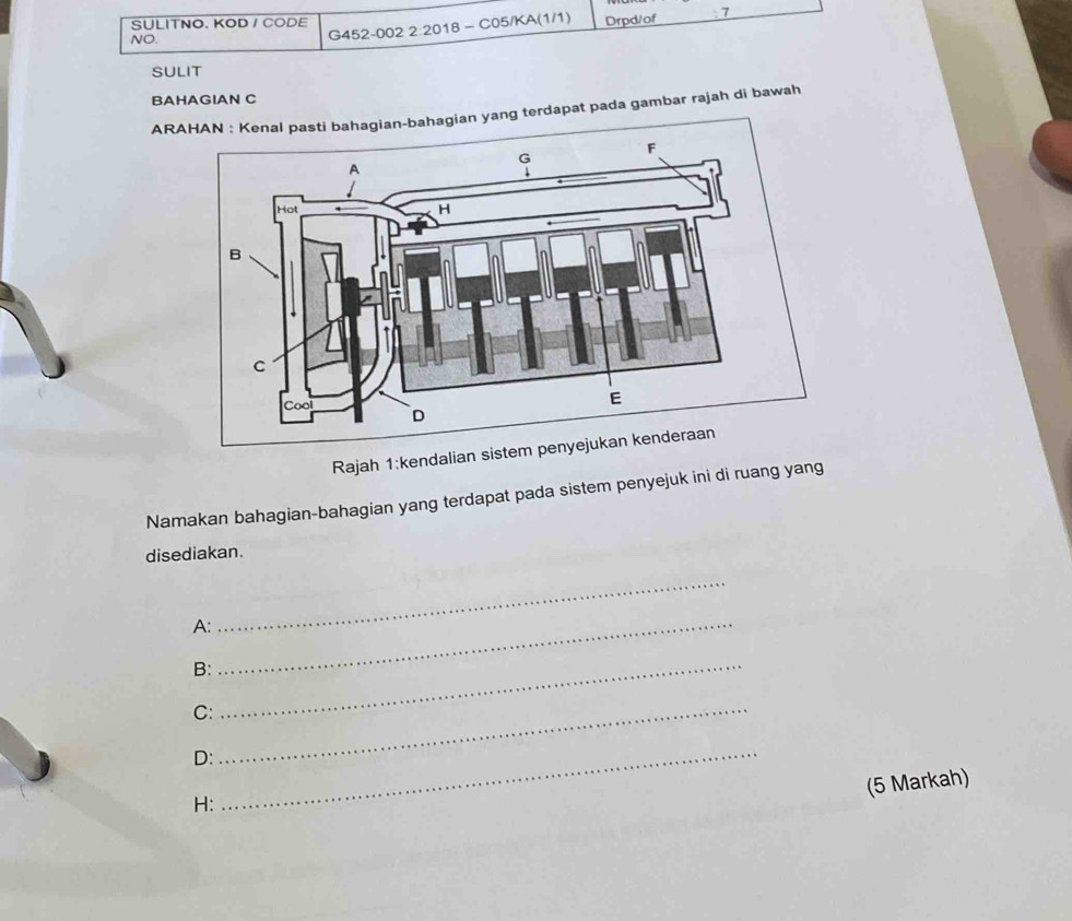 SULITNO. KOD / CODE G452-002 2:2018 - C05/KA(1/1) Drpd/of 7 
NO. 
SULIT 
BAHAGIAN C 
ARAn yang terdapat pada gambar rajah di bawah 
Rajah 1:kendalian sistem penyejukan kenderaan 
Namakan bahagian-bahagian yang terdapat pada sistem penyejuk ini di ruang yang 
disediakan. 
_ 
A:_ 
B:_ 
C:_ 
D:_ 
(5 Markah) 
H: