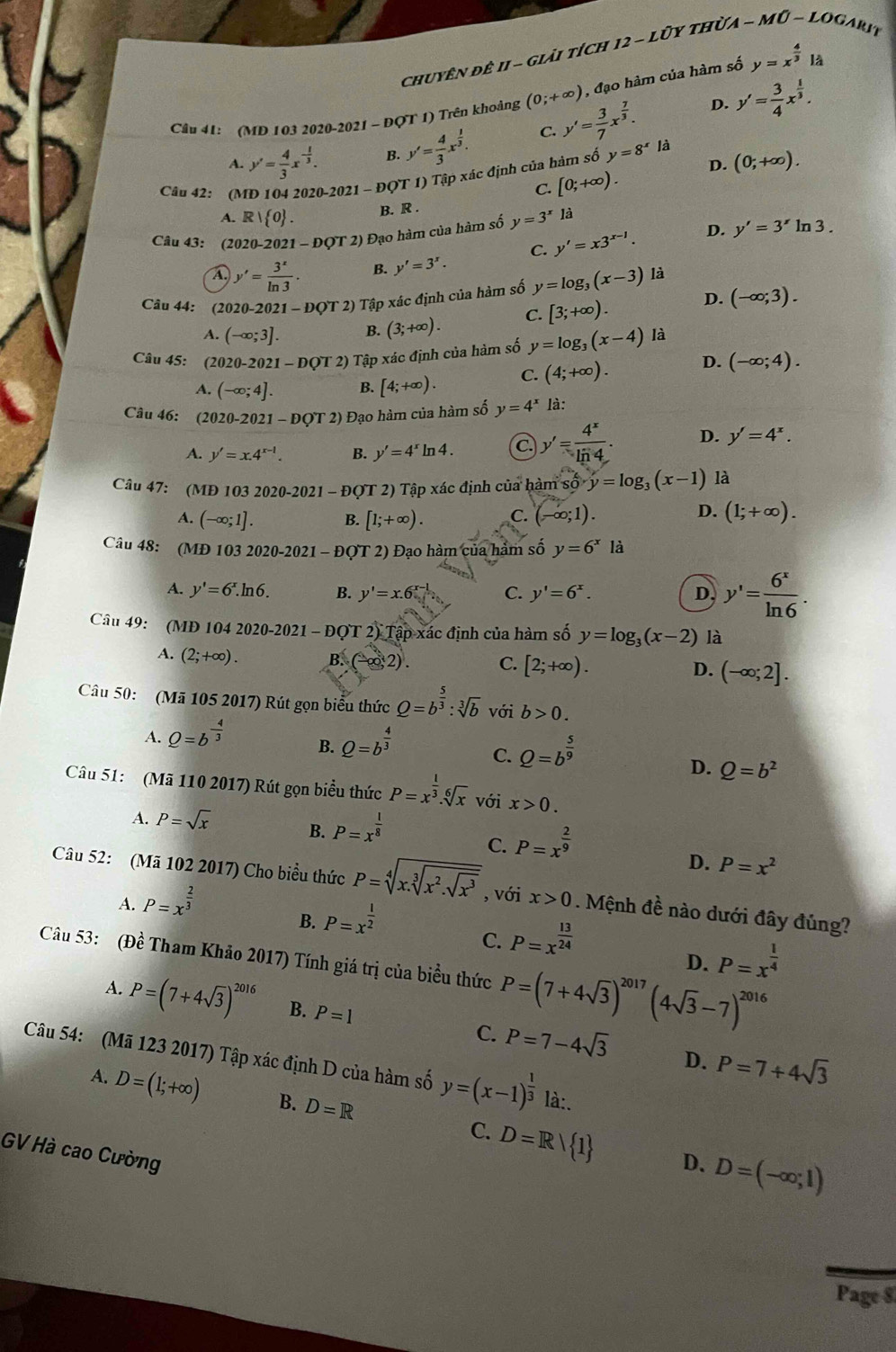 chuyên đê 11 - giải tích  . 12-1 * ũy thừa MO-LOG, ARIT
, đạo hàm của hàm số y=x^(frac 4)3|_hat a
Cầu 41: (MD 103 2020-2021 ~ ĐQT 1) Trên khoảng (0;+∈fty ) y'= 3/7 x^(frac 7)3. D. y'= 3/4 x^(frac 1)3.
A. y'= 4/3 x^(-frac 1)3. B. y'= 4/3 x^(frac 1)3. C.
Câu 42: (MD 104 2020-2021 - ĐQT 1) Tập xác định của hàm số y=8^x là
C. [0;+∈fty ). D. (0;+∈fty ).
A. R| 0 . B. R .
Câu 43: (2020-2021-DQT2) Đạo hàm của hàm số y=3^xla ln 3 .
C. y'=x3^(x-1). D. y'=3^x
A y'= 3^x/ln 3 . B. y'=3^x.
Câu 44: (2020-20 21-DQT2) Tập xác định của hàm số y=log _3(x-3) là
A. (-∈fty ;3]. B. (3;+∈fty ). C. [3;+∈fty ). D. (-∈fty ;3).
Câu 45: (2020-2 021-DQT2) Tập xác định của hàm số y=log _3(x-4) là
A. (-∈fty ;4]. B. [4;+∈fty ). C. (4;+∈fty ). D. (-∈fty ;4).
Câu 46: (2020-2021 - DOT2) Đạo hàm của hàm số y=4^x là:
A. y'=x.4^(x-1). B. y'=4^xln 4. C y'= 4^x/ln 4 . D. y'=4^x.
Câu 47: (MĐ 103 2020-2021 - ĐQT 2) Tập xác định của hàm : 1soy=log _3(x-1) là
D.
A. (-∈fty ;1]. B. [1;+∈fty ). C. (-∈fty ;1). (1;+∈fty ).
Câu 48: (MĐ 103 2020-2021 - ĐOT 2) Đạo hàm của hàm số y=6^x là
A. y'=6^x.ln 6. B. y'=x.6^(x-1) C. y'=6^x. D, y'= 6^x/ln 6 .
Cầu 49: (MD 104 2020-2021 - ĐQT 2) Tập xác định của hàm số y=log _3(x-2) là
A. (2;+∈fty ). B. (-∈fty ,2). C. [2;+∈fty ). D. (-∈fty ;2].
Câu 50: (Mã 105 2017) Rút gọn biểu thức Q=b^(frac 5)3:sqrt[3](b) với b>0.
A. Q=b^(-frac 4)3
B. Q=b^(frac 4)3 Q=b^(frac 5)9
C.
D. Q=b^2
Câu 51: (Mã 110 2017) Rút gọn biểu thức P=x^(frac 1)3.sqrt[6](x) với x>0.
A. P=sqrt(x) B. P=x^(frac 1)8 P=x^(frac 2)9
C.
A. P=x^(frac 2)3 D. P=x^2
Câu 52: (Mã 102 2017) Cho biểu thức P=sqrt[4](x.sqrt [3]x^2.sqrt x^3) , với x>0. Mệnh đề nào dưới đây đúng?
B. P=x^(frac 1)2
C. P=x^(frac 13)24
Câu 53: (Đề Tham Khảo 2017) Tính giá trị của biểu thức P=(7+4sqrt(3))^2017(4sqrt(3)-7)^2016
D. P=x^(frac 1)4
A. P=(7+4sqrt(3))^2016 B. P=1 C. P=7-4sqrt(3) P=7+4sqrt(3)
D.
Câu 54: (Mã 123 2017) Tập xác định D của hàm số y=(x-1)^ 1/3  là:.
A. D=(1;+∈fty ) B. D=R
C. D=R/ 1 D. D=(-∈fty ;1)
GV Hà cao Cường
Page $