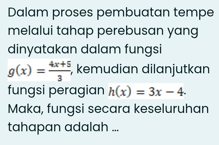 Dalam proses pembuatan tempe 
melalui tahap perebusan yang 
dinyatakan dalam fungsi
g(x)= (4x+5)/3  , kemudian dilanjutkan 
fungsi peragian h(x)=3x-4. 
Maka, fungsi secara keseluruhan 
tahapan adalah ...