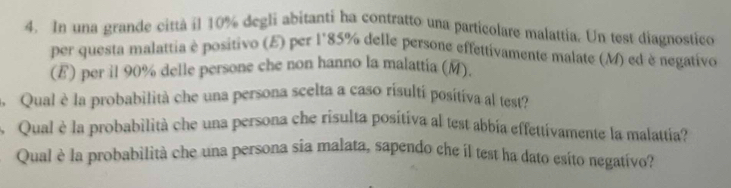 In una grande città il 10% degli abitanti ha contratto una particolare malattia. Un test diagnostico 
per questa malattia è positivo (E) per l' 85% delle persone effettivamente malate (M) ed è negativo 
(E) per il 90% delle persone che non hanno la malattia (M). 
Qual è la probabilità che una persona scelta a caso risulti positiva al test? 
Qual è la probabilità che una persona che risulta positiva al test abbia effettivamente la malattia? 
Qual è la probabilità che una persona sia malata, sapendo che il test ha dato esito negativo?