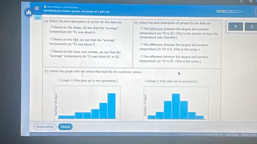 Edentifying the center, spread, and shape of a data set
(a) Select the best description of center for the data set. (b) Select the best description of spread for the dala set
×
○Based on the range, we see that the "average" ○The difference between the largest and smallost
temperature (in°F) was about 6. temperature (in "F) is 22. (This is the number of days the
Based on the IQR, we see that the "average" lemperature was recorded.)
temperature (in^l) was about 3. ○The difference between the largest and smaliest
temperature (in "F) is 6. (This is the range.)
Based on the mean and median, we see that the
"average" temperature (in *F) was about 81 or 82. ○The difference between the largest and smalies!
temperature (in *F) is 81. (This is the mean.)
(c) Select the graph with the shape that best fits the summary values.

Explanation Check