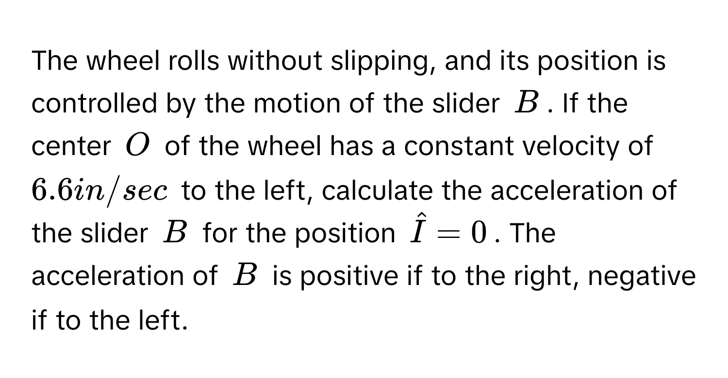 The wheel rolls without slipping, and its position is controlled by the motion of the slider B. If the center O of the wheel has a constant velocity of 6.6 in/sec to the left, calculate the acceleration of the slider B for the position Î = 0. The acceleration of B is positive if to the right, negative if to the left.