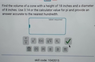 Find the volume of a cone with a height of 18 inches and a diameter 
of 8 inches. Use 3.14 or the calculator value for pi and provide an 
answer accurate to the nearest hundredth. 
label required
 Y/X  x^2 f(x) sqrt[n](x) x_n
a s 2 π
skill code: 1042015