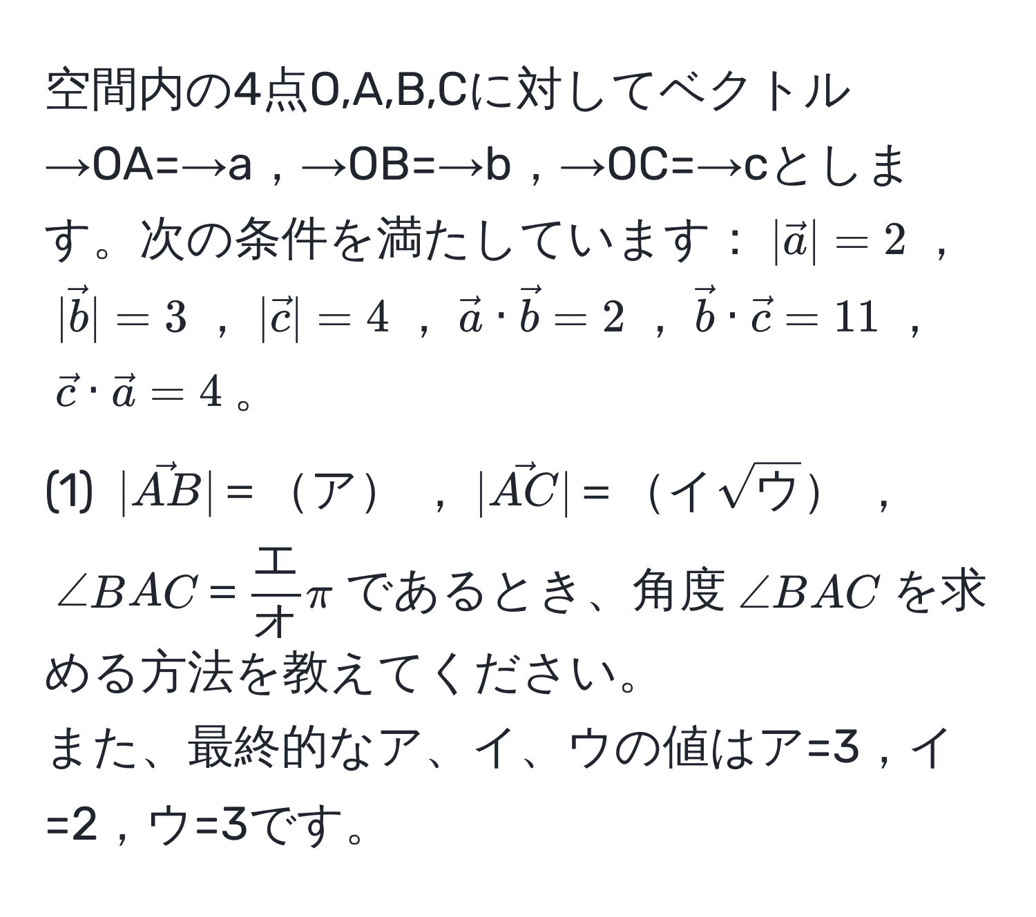 空間内の4点O,A,B,Cに対してベクトル→OA=→a，→OB=→b，→OC=→cとします。次の条件を満たしています：$|veca|=2$，$|vecb|=3$，$|vecc|=4$，$veca · vecb=2$，$vecb · vecc=11$，$vecc · veca=4$。  
(1) $|vecAB|＝ア$，$|vecAC|＝イsqrt(ウ)$，$∠ BAC＝ エ/オ π$であるとき、角度$∠ BAC$を求める方法を教えてください。  
また、最終的なア、イ、ウの値はア=3，イ=2，ウ=3です。