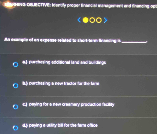 RNING OBJECTIVE: Identify proper financial management and financing opt
An example of an expense related to short-term financing is_
a.) purchasing additional land and buildings
b.) purchasing a new tractor for the farm
c.) paying for a new creamery production facility
d.) paying a utility bill for the farm office