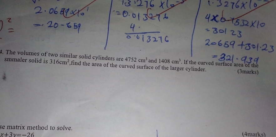 The volumes of two similar solid cylinders are 4752cm^3 and 1408cm^3. If the curved surface area of the 
smmaler solid is 316cm^2 ,find the area of the curved surface of the larger cylinder. (3marks) 
se matrix method to solve.
x+3y=-26 (4marks)