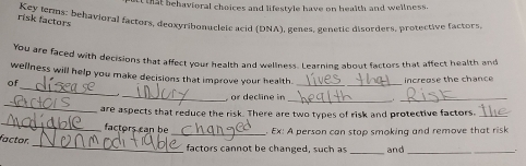 that behavioral choices and lifestyle have on health and wellness. 
Key terms: behavioral factors, deoxyribonuclele acid (DNA), genes, genetic disorders, protective factors 
risk factors 
You are faced with decisions that affect your health and wellness. Learning about factors that affect health and 
_ 
wellness will help you make decisions that improve your health. 
of 
_ 
increase the chance 
_ 
_ 
_ or decline in 
_ 
_ 
are aspects that reduce the risk. There are two types of risk and protective factors._ 
factors can be_ Ex: A person can stop smoking and remove that risk 
_ 
factor. 
factors cannot be changed, such as _and_ 
_