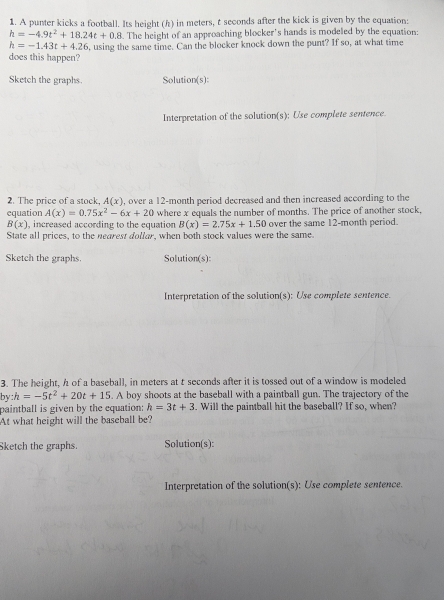 A punter kicks a football. Its height (h) in meters, t seconds after the kick is given by the equation:
h=-4.9t^2+18.24t+0.8. The height of an approaching blocker's hands is modeled by the equation:
h=-1.43t+4.26
does this happen? , using the same time. Can the blocker knock down the punt? If so, at what time 
Sketch the graphs. Solution(s): 
Interpretation of the solution(s): Use complete sentence 
2. The price of a stock, A(x)
equation A(x)=0.75x^2-6x+20 , over a 12-month period decreased and then increased according to the 
where x equals the number of months. The price of another stock,
B(x) , increased according to the equation B(x)=2.75x+1.50 over the same 12-month period. 
State all prices, to the nearest dollar, when both stock values were the same. 
Sketch the graphs. Solution(s): 
Interpretation of the solution(s): Use complete sentence. 
3. The height, h of a baseball, in meters at t seconds after it is tossed out of a window is modeled
by:h=-5t^2+20t+15. A boy shoots at the baseball with a paintball gun. The trajectory of the 
paintball is given by the equation: h=3t+3. Will the paintball hit the baseball? If so, when? 
At what height will the baseball be? 
Sketch the graphs. Solution(s): 
Interpretation of the solution(s): Use complete sentence.