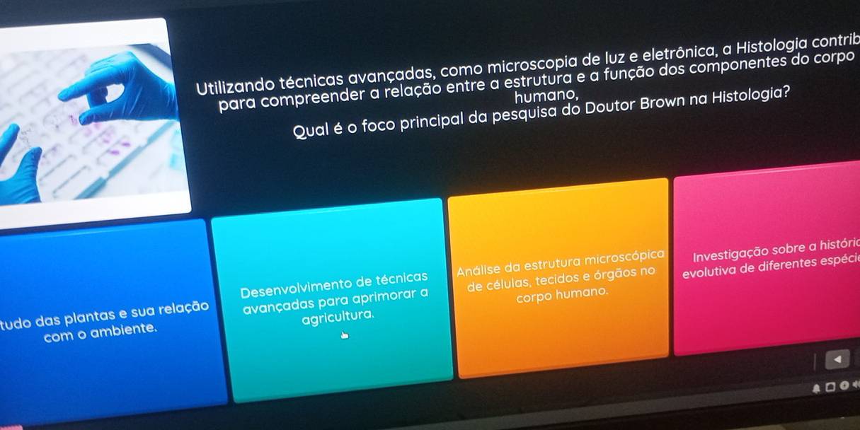 tilizando técnicas avançadas, como microscopia de luz e eletrônica, a Histologia contrib
para compreender a relação entre a estrutura e a função dos componentes do corpo
humano,
Qual é o foco principal da pesquisa do Doutor Brown na Histologia?
Desenvolvimento de técnicas Análise da estrutura microscópica Investigação sobre a histório
tudo das plantas e sua relação avançadas para aprimorar a de células, tecidos e órgãos no evolutiva de diferentes espécie
com o ambiente. corpo humano.
agricultura.