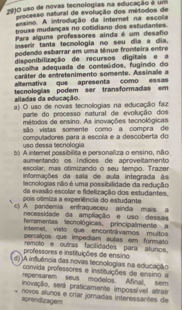 29)O uso de novas tecnologias na educação é um
processo natural de evolução dos métodos de
ensino. A introdução da internet na escola
trouxe mudanças no cotidiano dos estudantes.
Para alguns professores ainda é um desafio
inserir tanta tecnologia no seu dia a dia,
podendo esbarrar em uma tênue fronteira entre
disponibilização de recursos digitais e a
escolha adequada de conteúdos, fugindo do
caráter de entretenimento somente. Assinale a
alternativa que apresenta como essas
tecnologias podem ser transformadas em
aliadas da educação.
a) O uso de novas tecnologias na educação faz
parte do processo natural de evolução dos
métodos de ensino. As inovações tecnológicas
são vistas somente como a compra de
computadores para a escola e a descoberta do
uso dessa tecnologia
b) A internet possibilita e personaliza o ensino, não
aumentando os índices de aproveitamento
escolar, mas otimizando o seu tempo. Trazer
informações da sala de aula integrada às
tecnologias não é uma possibilidade da redução
da evasão escolar e fidelização dos estudantes,
pois otimiza a experiência do estudante
c) A pandemia enfraqueceu ainda mais a
necessidade da ampliação e uso dessas
ferramentas tecnológicas, principalmente a
internet, visto que encontrávamos muitos
percalços que impediam aulas em formato
remoto e outras facilidades para alunos,
professores e instituições de ensino
d))A influência das novas tecnologias na educação
convida professores e instituições de ensino a
repensarem seus modelos. Afinal, sem
inovação, será praticamente impossível atrair
novos alunos e criar jornadas interessantes de
aprendizagem