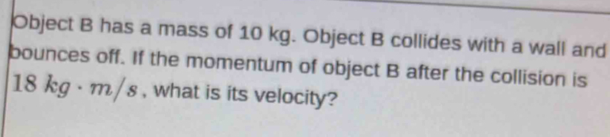 Object B has a mass of 10 kg. Object B collides with a wall and 
bounces off. If the momentum of object B after the collision is
18 kg · m/s , what is its velocity?