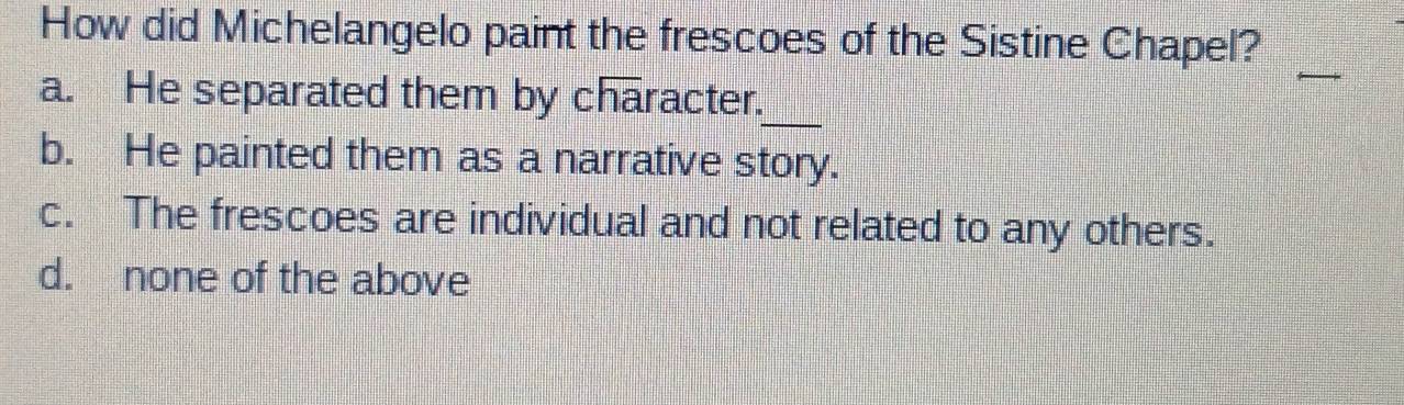 How did Michelangelo paint the frescoes of the Sistine Chapel?
_
a. He separated them by character.
b. He painted them as a narrative story.
c. The frescoes are individual and not related to any others.
d. none of the above