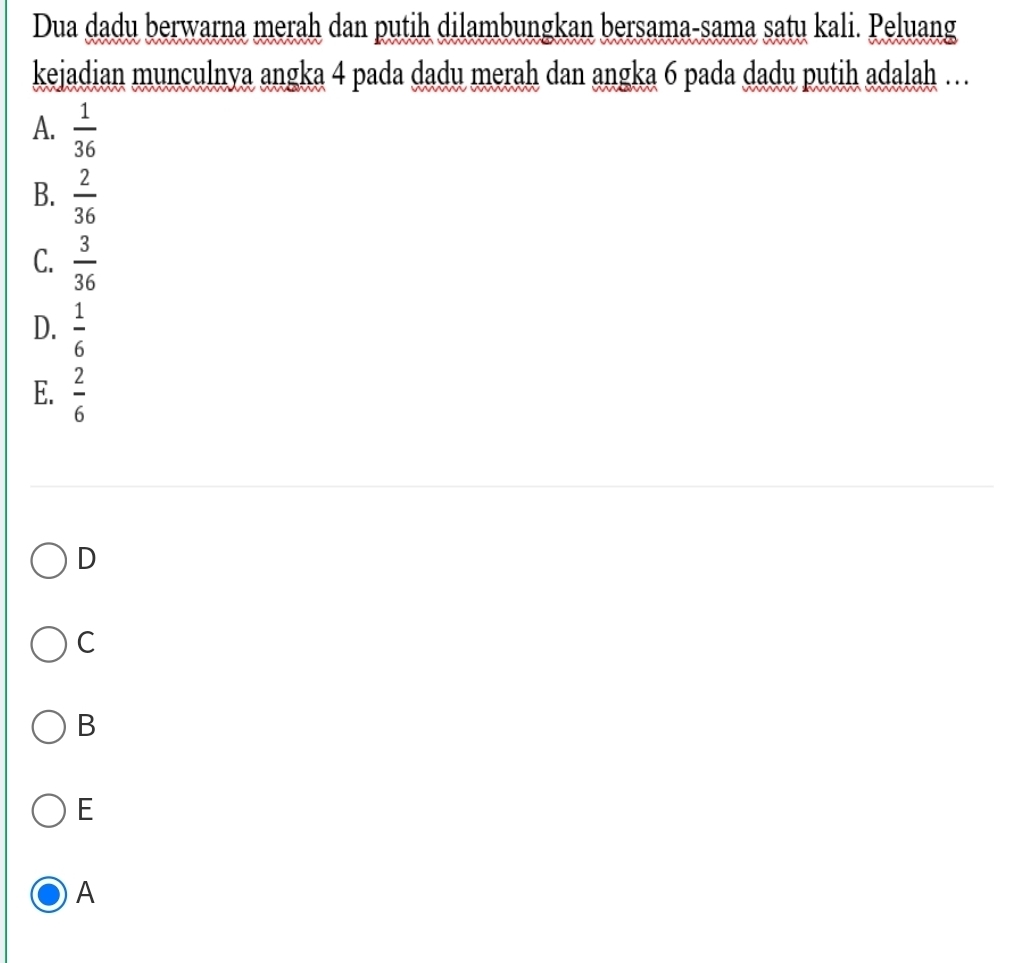 Dua dadu berwarna merah dan putih dilambungkan bersama-sama satu kali. Peluang
kejadian munculnya angka 4 pada dadu merah dan angka 6 pada dadu putih adalah …
A.  1/36 
B.  2/36 
C.  3/36 
D.  1/6 
E.  2/6 
D
C
B
E
A