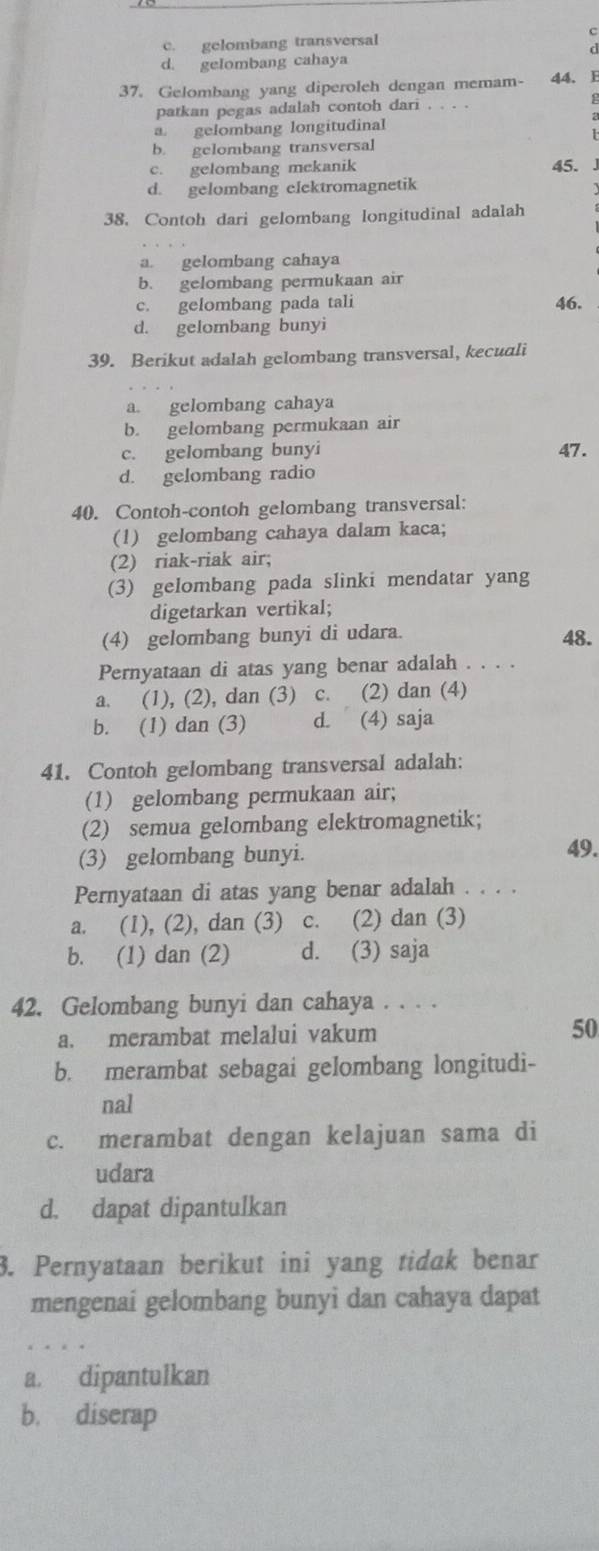 c. gelombang transversal C
d. gelombang cahaya
37. Gelombang yang diperoleh dengan memam- 44. B
patkan pegas adalah contoh dari
a. gelombang longitudinal
b. gelombang transversal
c. gelombang mekanik 45. J
d. gelombang elektromagnetik
38. Contoh dari gelombang longitudinal adalah
a. gelombang cahaya
b. gelombang permukaan air
c. gelombang pada tali 46.
d. gelombang bunyi
39. Berikut adalah gelombang transversal, kecuali
a. gelombang cahaya
b. gelombang permukaan air
c. gelombang bunyi 47.
d. gelombang radio
40. Contoh-contoh gelombang transversal:
(1) gelombang cahaya dalam kaca;
(2) riak-riak air;
(3) gelombang pada slinki mendatar yang
digetarkan vertikal;
(4) gelombang bunyi di udara. 48.
Pernyataan di atas yang benar adalah . . . .
a. (1), (2), dan (3) c. (2) dan (4)
b. (1) dan (3) d. (4) saja
41. Contoh gelombang transversal adalah:
(1) gelombang permukaan air;
(2) semua gelombang elektromagnetik;
(3) gelombang bunyi.
49.
Pernyataan di atas yang benar adalah . . . .
a. (1), (2), dan (3) c. (2) dan (3)
b. (1) dan (2) d. (3) saja
42. Gelombang bunyi dan cahaya . . . .
a. merambat melalui vakum 50
b. merambat sebagai gelombang longitudi-
nal
c. merambat dengan kelajuan sama di
udara
d. dapat dipantulkan
3. Pernyataan berikut ini yang tidak benar
mengenai gelombang bunyi dan cahaya dapat
a. dipantulkan
b. diserap