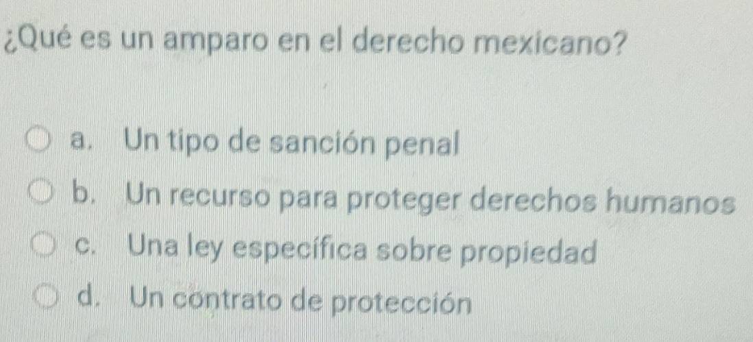 ¿Qué es un amparo en el derecho mexicano?
a. Un tipo de sanción penal
b. Un recurso para proteger derechos humanos
c. Una ley específica sobre propiedad
d. Un contrato de protección