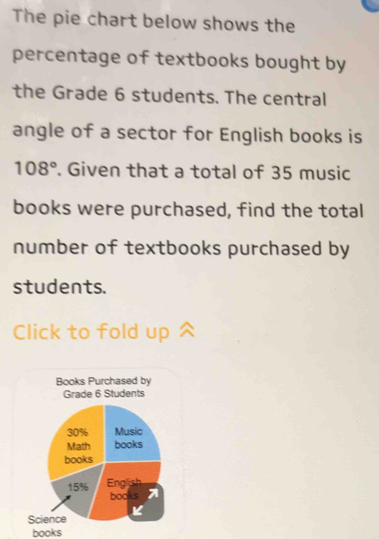 The pie chart below shows the 
percentage of textbooks bought by 
the Grade 6 students. The central 
angle of a sector for English books is
108°. Given that a total of 35 music 
books were purchased, find the total 
number of textbooks purchased by 
students. 
Click to fold up 
Books Purchased by 
Grade 6 Students
30% Music 
Math books 
books
15% English 
books A 
Science 
books