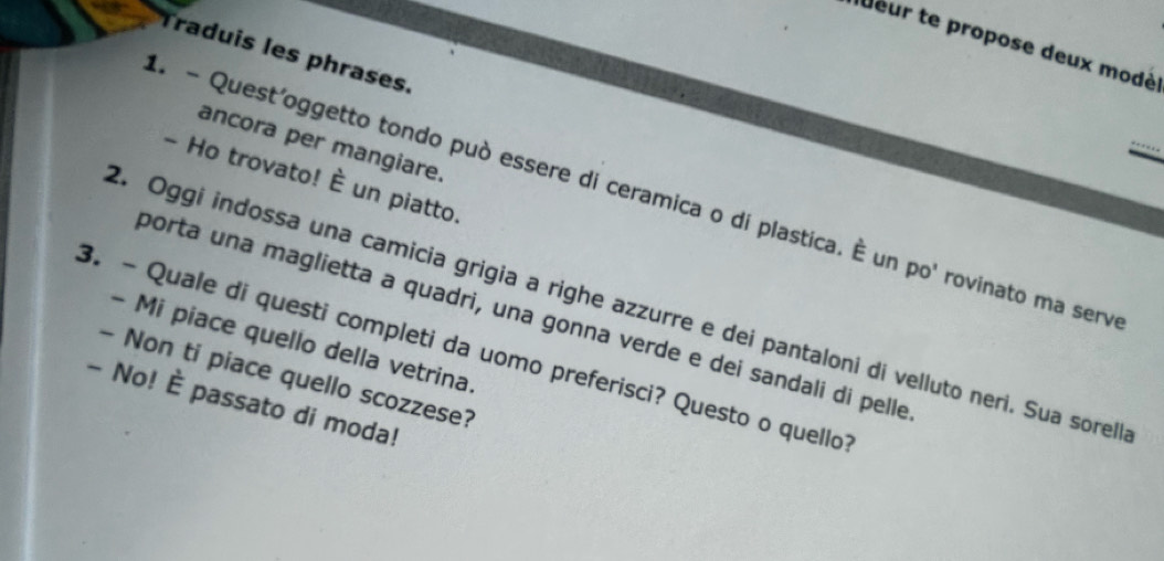 eur te propose deux modé 
raduis les phrases. 
A - Quest'oggetto tondo può essere di ceramica o di plastica. É un po' rovinato ma serv_ 
ancora per mangiare. 
- Ho trovato! overline F un piatto. 
2. Oggi indossa una camicia grigia a righe azzurre e dei pantaloni di velluto neri. Sua sorell 
porta una maglietta a quadri, una gonna verde e dei sandali di pelle 
- Mi piace quello della vetrina. 
3. - Quale di questi completi da uomo preferisci? Questo o quello 
- Non ti piace quello scozzese? 
- No! È passato di moda!