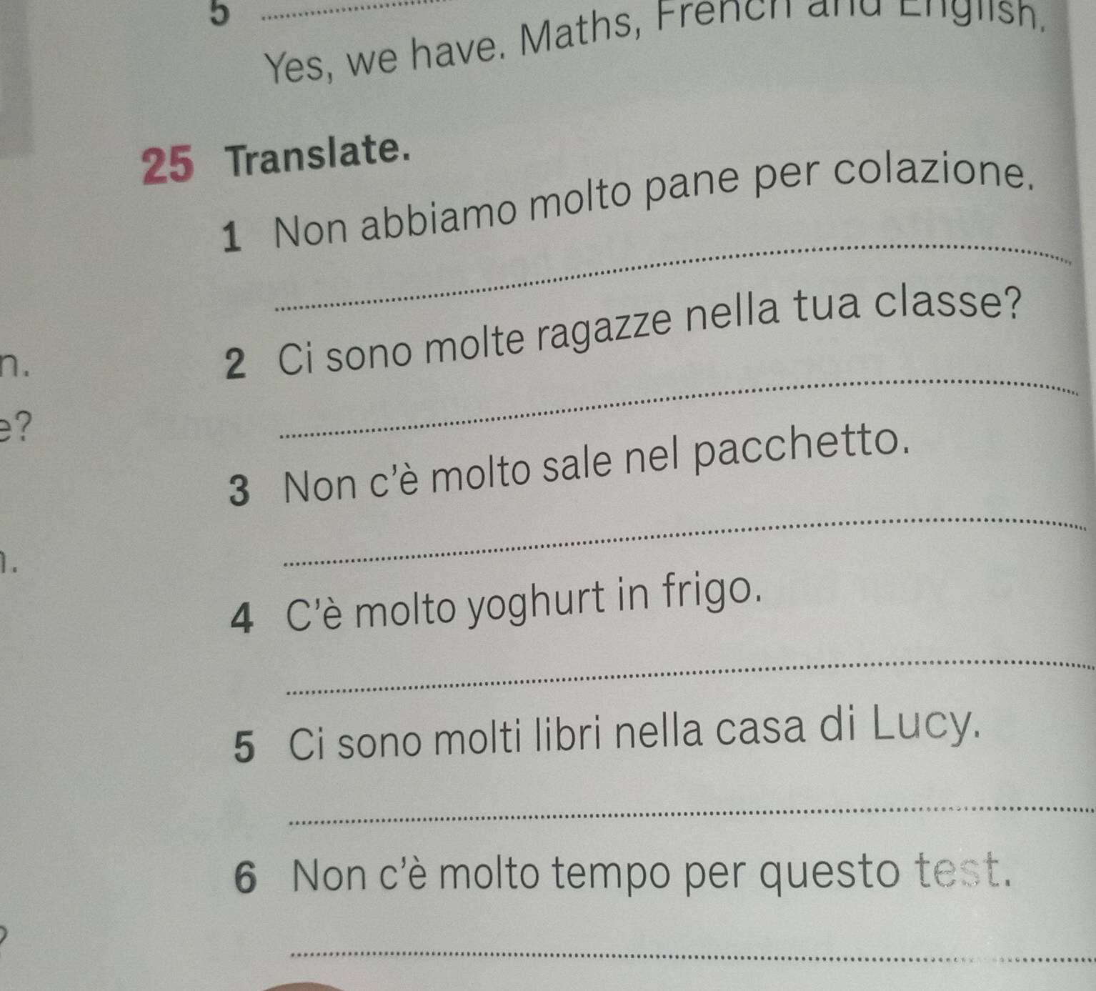 Yes, we have. Maths, French and English, 
25 Translate. 
_ 
1 Non abbiamo molto pane per colazione. 
n. 
2 Ci sono molte ragazze nella tua classe? 
e? 
_ 
_ 
3 Non c'è molto sale nel pacchetto. 
1. 
4 C'è molto yoghurt in frigo. 
_ 
5 Ci sono molti libri nella casa di Lucy. 
_ 
6 Non c'è molto tempo per questo test. 
_