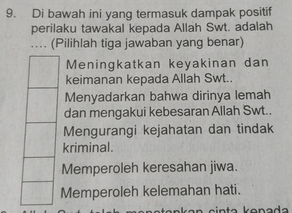 Di bawah ini yang termasuk dampak positif
perilaku tawakal kepada Allah Swt. adalah
.... (Pilihlah tiga jawaban yang benar)
Meningkatkan keyakinan dan
keimanan kepada Allah Swt..
Menyadarkan bahwa dirinya lemah
dan mengakui kebesaran Allah Swt..
Mengurangi kejahatan dan tindak
kriminal.
Memperoleh keresahan jiwa.
Memperoleh kelemahan hati.