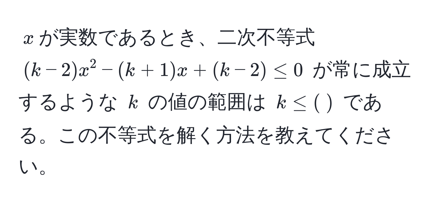 $x$が実数であるとき、二次不等式 $(k-2)x^2 - (k+1)x + (k-2) ≤ 0$ が常に成立するような $k$ の値の範囲は $k ≤ (;)$ である。この不等式を解く方法を教えてください。