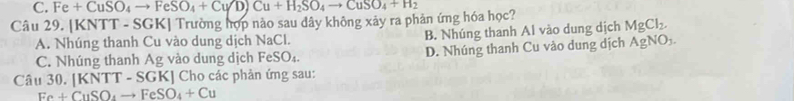 Fe+CuSO_4to FeSO_4+Cuuparrow D)Cu+H_2SO_4to CuSO_4+H_2
Câu 29. [ KNTT - SGK] Trường hợp nào sau dây không xảy ra phản ứng hóa học?
A. Nhúng thanh Cu vào dung dịch NaCl. B. Nhúng thanh Al vào dung dịch MgCl_2.
C. Nhúng thanh Ag vào dung dịch FeSO₄. D. Nhúng thanh Cu vào dung dịch AgNO_3. 
Câu 30. KNTT-SGK KJ Cho các phản ứng sau:
Fe+CuSO_4to FeSO_4+Cu