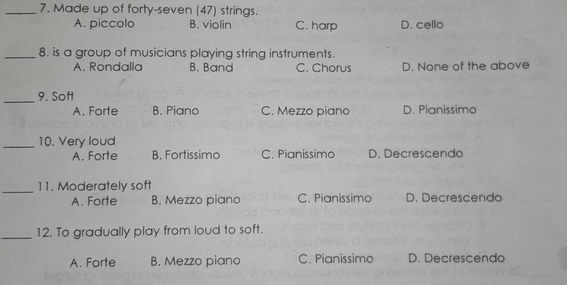 Made up of forty-seven (47) strings.
A. piccolo B. violin C. harp D. cello
_8. is a group of musicians playing string instruments.
A. Rondalla B. Band C. Chorus D. None of the above
_
9. Soft
A. Forte B. Piano C. Mezzo piano D. Pianissimo
_10. Very loud
A. Forte B. Fortissimo C. Pianissimo D. Decrescendo
_11. Moderately soft
A. Forte B. Mezzo piano C. Pianissimo D. Decrescendo
_12. To gradually play from loud to soft.
A. Forte B. Mezzo piano C. Pianissimo D. Decrescendo