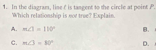 In the diagram, line ℓ is tangent to the circle at point P.
Which relationship is not true? Explain.
A. m∠ 1=110° B.
C. m∠ 3=80° D.