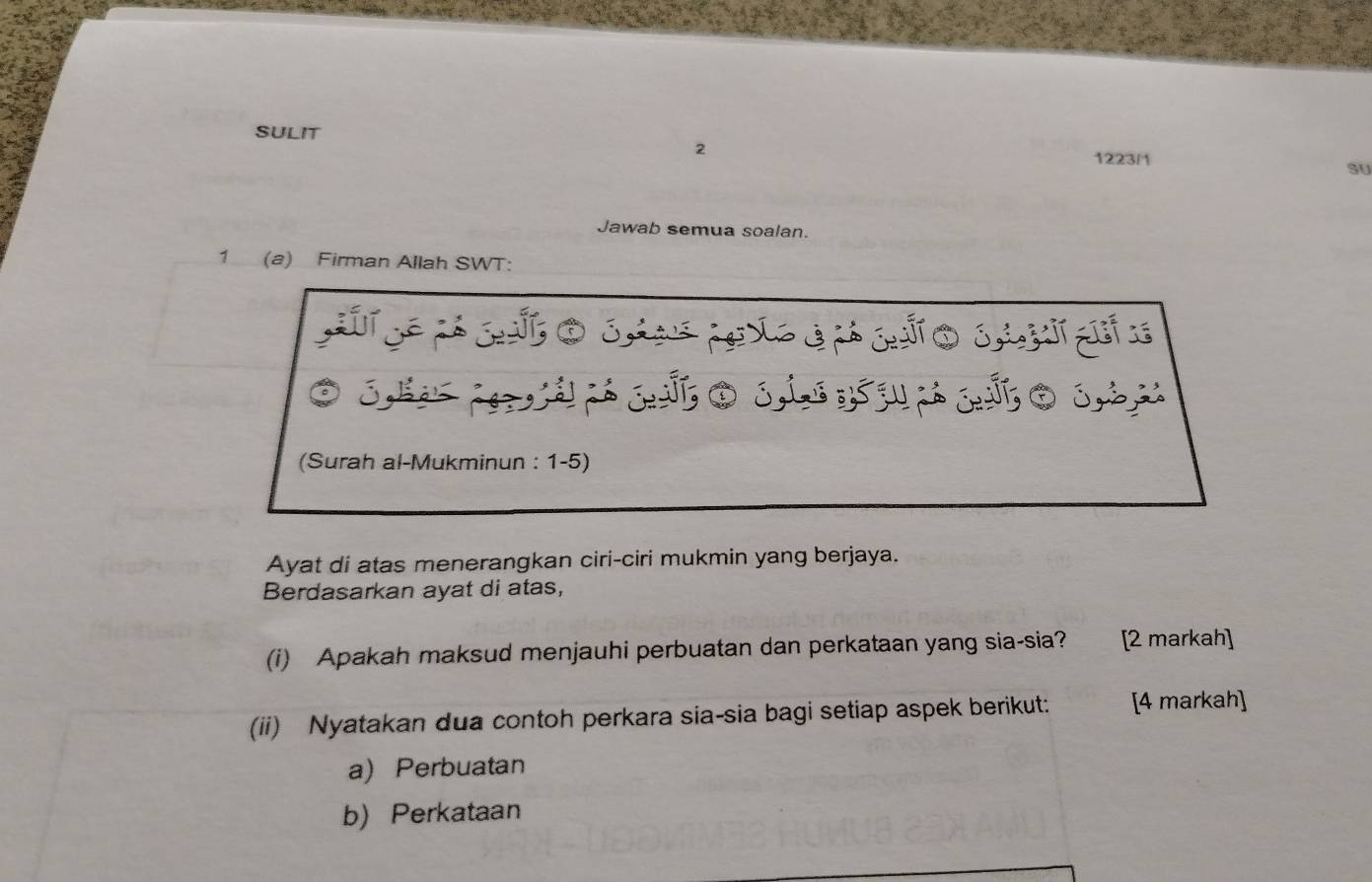 SULIT 
2 
1223/1 SU 
Jawab semua soalan. 
1 (a) Firman Allah SWT: 
(Surah al-Mukminun : 1-5) 
Ayat di atas menerangkan ciri-ciri mukmin yang berjaya. 
Berdasarkan ayat di atas, 
(i) Apakah maksud menjauhi perbuatan dan perkataan yang sia-sia? a [2 markah] 
(ii) Nyatakan dua contoh perkara sia-sia bagi setiap aspek berikut: [4 markah] 
a) Perbuatan 
b) Perkataan