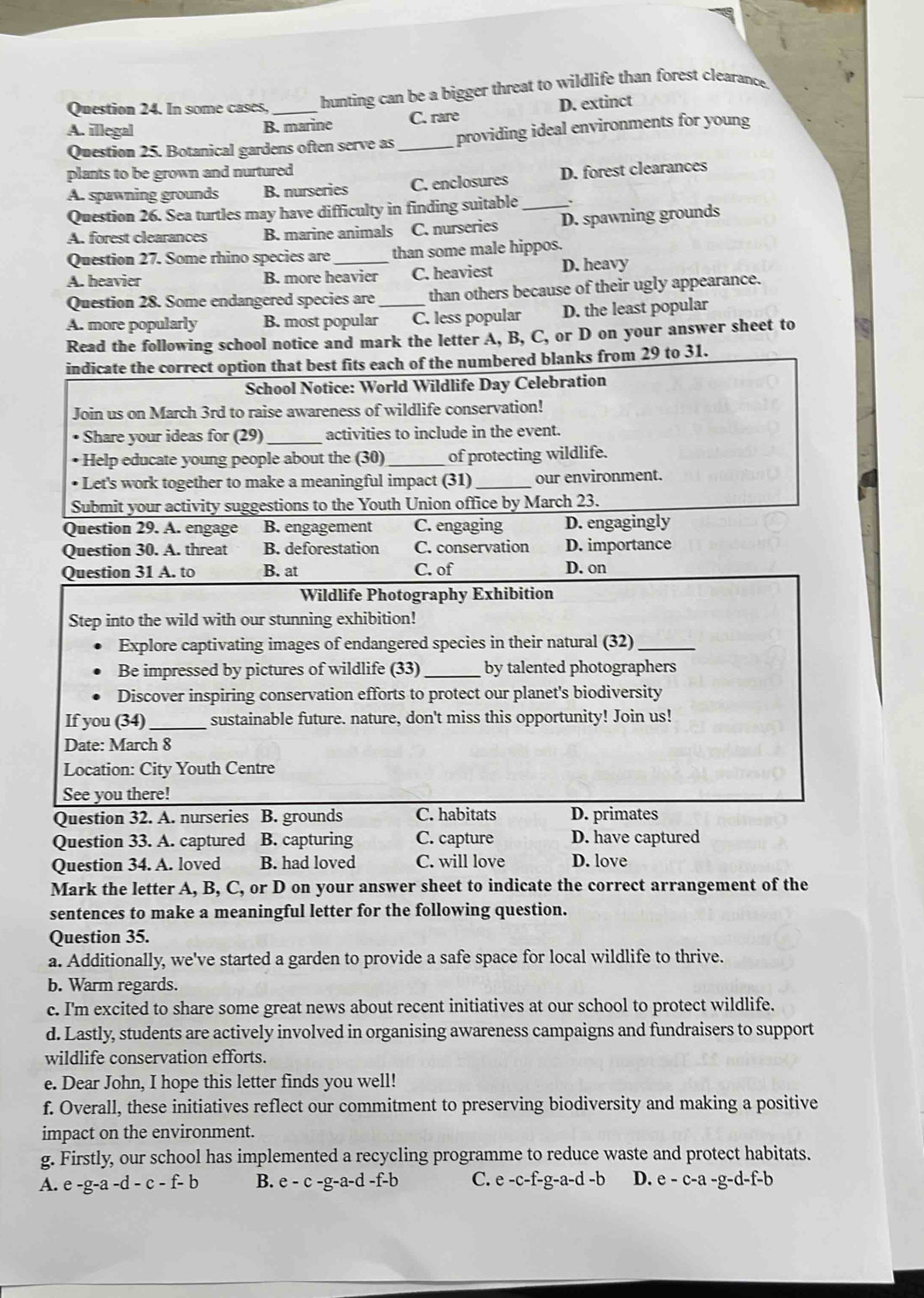 In some cases,_ hunting can be a bigger threat to wildlife than forest clearance.
A. illegal B. marine C. rare D. extinct
Question 25. Botanical gardens often serve as _providing ideal environments for young
plants to be grown and nurtured
A. spawning grounds B. nurseries C. enclosures D. forest clearances
Question 26. Sea turtles may have difficulty in finding suitable _、
A. forest clearances B. marine animals C. nurseries D. spawning grounds
Question 27. Some rhino species are than some male hippos.
A. heavier B. more heavier C. heaviest D. heavy
Question 28. Some endangered species are than others because of their ugly appearance.
A. more popularly B. most popular_ C. less popular D. the least popular
Read the following school notice and mark the letter A, B, C, or D on your answer sheet to
indicate the correct option that best fits each of the numbered blanks from 29 to 31.
School Notice: World Wildlife Day Celebration
Join us on March 3rd to raise awareness of wildlife conservation!
• Share your ideas for (29) activities to include in the event.
• Help educate young people about the (30)_ of protecting wildlife.
• Let's work together to make a meaningful impact (31) _our environment.
Submit your activity suggestions to the Youth Union office by March 23.
Question 29. A. engage B. engagement C. engaging D. engagingly
Question 30. A. threat B. deforestation C. conservation D. importance
Question 31 A. to B. at C. of D. on
Wildlife Photography Exhibition
Step into the wild with our stunning exhibition!
Explore captivating images of endangered species in their natural (32)_
Be impressed by pictures of wildlife (33) _by talented photographers
Discover inspiring conservation efforts to protect our planet's biodiversity
If you (34) _sustainable future. nature, don't miss this opportunity! Join us!
Date: March 8
Location: City Youth Centre
See you there!
Question 32. A. nurseries B. grounds C. habitats D. primates
Question 33. A. captured B. capturing C. capture D. have captured
Question 34. A. loved B. had loved C. will love D. love
Mark the letter A, B, C, or D on your answer sheet to indicate the correct arrangement of the
sentences to make a meaningful letter for the following question.
Question 35.
a. Additionally, we've started a garden to provide a safe space for local wildlife to thrive.
b. Warm regards.
c. I'm excited to share some great news about recent initiatives at our school to protect wildlife.
d. Lastly, students are actively involved in organising awareness campaigns and fundraisers to support
wildlife conservation efforts.
e. Dear John, I hope this letter finds you well!
f. Overall, these initiatives reflect our commitment to preserving biodiversity and making a positive
impact on the environment.
g. Firstly, our school has implemented a recycling programme to reduce waste and protect habitats.
A. e-g-a-d-c-f-b B. e-c-g-a-d-f-b C. e-c-f-g-a-d-b D. e-c-a-g-d-f-b